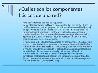 ¿Cuáles son los componentes
básicos de una red?
 Para poder formar una red se requieren
  elementos: hardware, software y protocolos. Los elementos físicos se
  clasifican en dos grandes grupos: dispositivos de usuario final (hosts)
  y dispositivos de red. Los dispositivos de usuario final incluyen los
  computadores, impresoras, escáneres, y demás elementos que
  brindan servicios directamente al usuario y los segundos son todos
  aquellos que conectan entre sí a los dispositivos de usuario final,
  posibilitando su intercomunicación.
 El fin de una red es la de interconectar los componentes hardware de
  una red, y por tanto, principalmente, las computadoras individuales,
  también denominados hosts, a los equipos que ponen los servicios en
  la red, los servidores, utilizando el cableado o tecnología inalámbrica
  soportada por la electrónica de red y unidos por cableado o
  radiofrecuencia. En todos los casos la tarjeta de red se puede
  considerar el elemento primordial, sea ésta parte de un ordenador,
  de un conmutador, de una impresora, etc. y sea de la tecnología que
  sea (ethernet, Wi-Fi, Bluetooth, etc.)
 