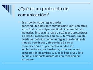 ¿Qué es un protocolo de
comunicación?
 Es un conjunto de reglas usadas
  por computadoras para comunicarse unas con otras
  a través de una red por medio de intercambio de
  mensajes. Éste es una regla o estándar que controla
  o permite la comunicación en su forma más simple,
  puede ser definido como las reglas que dominan la
  sintaxis, semántica y sincronización de la
  comunicación. Los protocolos pueden ser
  implementados por hardware, software, o una
  combinación de ambos. A su más bajo nivel, éste
  define el comportamiento de una conexión de
  hardware.
 