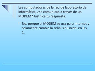 Las computadoras de la red de laboratorio de
informática, ¿se comunican a través de un
MODEM? Justifica tu respuesta.
 No, porque el MODEM se usa para Internet y
  solamente cambia la señal sinusoidal en 0 y
  1.
 