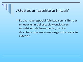 ¿Qué es un satélite artificial?

 Es una nave espacial fabricada en la Tierra o
  en otro lugar del espacio y enviada en
  un vehículo de lanzamiento, un tipo
  de cohete que envía una carga útil al espacio
  exterior.
 