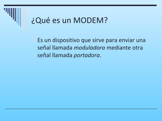 ¿Qué es un MODEM?

 Es un dispositivo que sirve para enviar una
  señal llamada moduladora mediante otra
  señal llamada portadora.
 