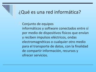 ¿Qué es una red informática?

 Conjunto de equipos
  informáticos y software conectados entre sí
  por medio de dispositivos físicos que envían
  y reciben impulsos eléctricos, ondas
  electromagnéticas o cualquier otro medio
  para el transporte de datos, con la finalidad
  de compartir información, recursos y
  ofrecer servicios.
 