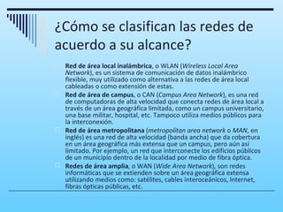 ¿Cómo se clasifican las redes de
acuerdo a su alcance?
 Red de área local inalámbrica, o WLAN (Wireless Local Area
  Network), es un sistema de comunicación de datos inalámbrico
  flexible, muy utilizado como alternativa a las redes de área local
  cableadas o como extensión de estas.
 Red de área de campus, o CAN (Campus Area Network), es una red
  de computadoras de alta velocidad que conecta redes de área local a
  través de un área geográfica limitada, como un campus universitario,
  una base militar, hospital, etc. Tampoco utiliza medios públicos para
  la interconexión.
 Red de área metropolitana (metropolitan area network o MAN, en
  inglés) es una red de alta velocidad (banda ancha) que da cobertura
  en un área geográfica más extensa que un campus, pero aún así
  limitado. Por ejemplo, un red que interconecte los edificios públicos
  de un municipio dentro de la localidad por medio de fibra óptica.
 Redes de área amplia, o WAN (Wide Area Network), son redes
  informáticas que se extienden sobre un área geográfica extensa
  utilizando medios como: satélites, cables interoceánicos, Internet,
  fibras ópticas públicas, etc.
 