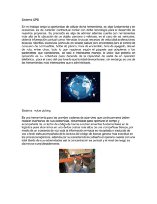 Sistema GPS
En mi trabajo tengo la oportunidad de utilizar dicha herramienta, es algo fundamental y en
ocasiones es de carácter contractual contar con dicha tecnología para el desarrollo de
nuestros proyectos. Su precisión es algo de admirar además cuenta con herramientas
más allá de la ubicación de un objeto, persona o vehículo, en el caso de los vehiculos;
obtenía información puntual como: frenadas bruscas excesos de velocidad aceleraciones
bruscas ralentíes excesivos (vehículo en estado pasivo pero encendido) para el control de
consumo de combustible, botón de pánico, hora de encendido, hora de apagado, desvió
de ruta, entre otras, todo lo que requieras según el paquete que adquieres y los
parámetros que condiciones, de fácil e interesante manejo, lo único que pondría en
oposición es su cobertura pues depende de la capacidad de señal de un operador
telefónico, para el caso del que tuve la oportunidad de monitorear, sin embargo es una de
las herramientas más interesantes que e administrado.
Sistema voice picking
Es una herramienta para las grandes cadenas de abarrotes que continuamente deben
realizar inventarios de sus existencias, desarrollada para optimizar el tiempo y
acompañada de un lector de código de barras son herramientas fundamentales en la
logística pues ahorramos en uno de los costos más altos de una compañía el tiempo, por
medio de un comando de voz toda la información enviada es recopilada y traducida de
voz a texto esto acompañado de la lectura del código de barras genera más exactitud en
los procesos logísticos, además por su características y diseño el operario cuenta con una
total liberta de sus extremidades así la concentración es puntual y el nivel de riesgo se
disminuye considerablemente.
 