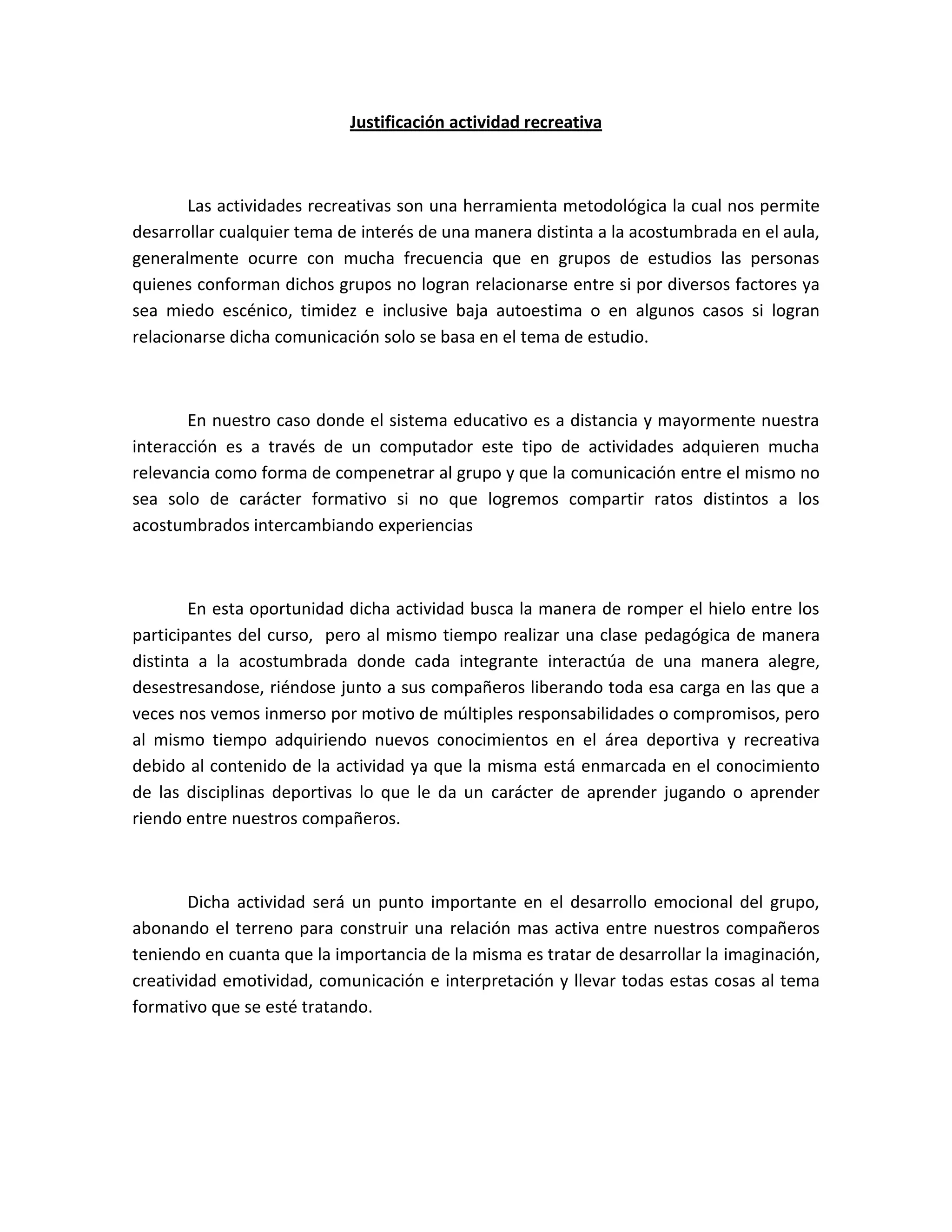 Justificación actividad recreativa
Las actividades recreativas son una herramienta metodológica la cual nos permite
desarrollar cualquier tema de interés de una manera distinta a la acostumbrada en el aula,
generalmente ocurre con mucha frecuencia que en grupos de estudios las personas
quienes conforman dichos grupos no logran relacionarse entre si por diversos factores ya
sea miedo escénico, timidez e inclusive baja autoestima o en algunos casos si logran
relacionarse dicha comunicación solo se basa en el tema de estudio.
En nuestro caso donde el sistema educativo es a distancia y mayormente nuestra
interacción es a través de un computador este tipo de actividades adquieren mucha
relevancia como forma de compenetrar al grupo y que la comunicación entre el mismo no
sea solo de carácter formativo si no que logremos compartir ratos distintos a los
acostumbrados intercambiando experiencias
En esta oportunidad dicha actividad busca la manera de romper el hielo entre los
participantes del curso, pero al mismo tiempo realizar una clase pedagógica de manera
distinta a la acostumbrada donde cada integrante interactúa de una manera alegre,
desestresandose, riéndose junto a sus compañeros liberando toda esa carga en las que a
veces nos vemos inmerso por motivo de múltiples responsabilidades o compromisos, pero
al mismo tiempo adquiriendo nuevos conocimientos en el área deportiva y recreativa
debido al contenido de la actividad ya que la misma está enmarcada en el conocimiento
de las disciplinas deportivas lo que le da un carácter de aprender jugando o aprender
riendo entre nuestros compañeros.
Dicha actividad será un punto importante en el desarrollo emocional del grupo,
abonando el terreno para construir una relación mas activa entre nuestros compañeros
teniendo en cuanta que la importancia de la misma es tratar de desarrollar la imaginación,
creatividad emotividad, comunicación e interpretación y llevar todas estas cosas al tema
formativo que se esté tratando.
 