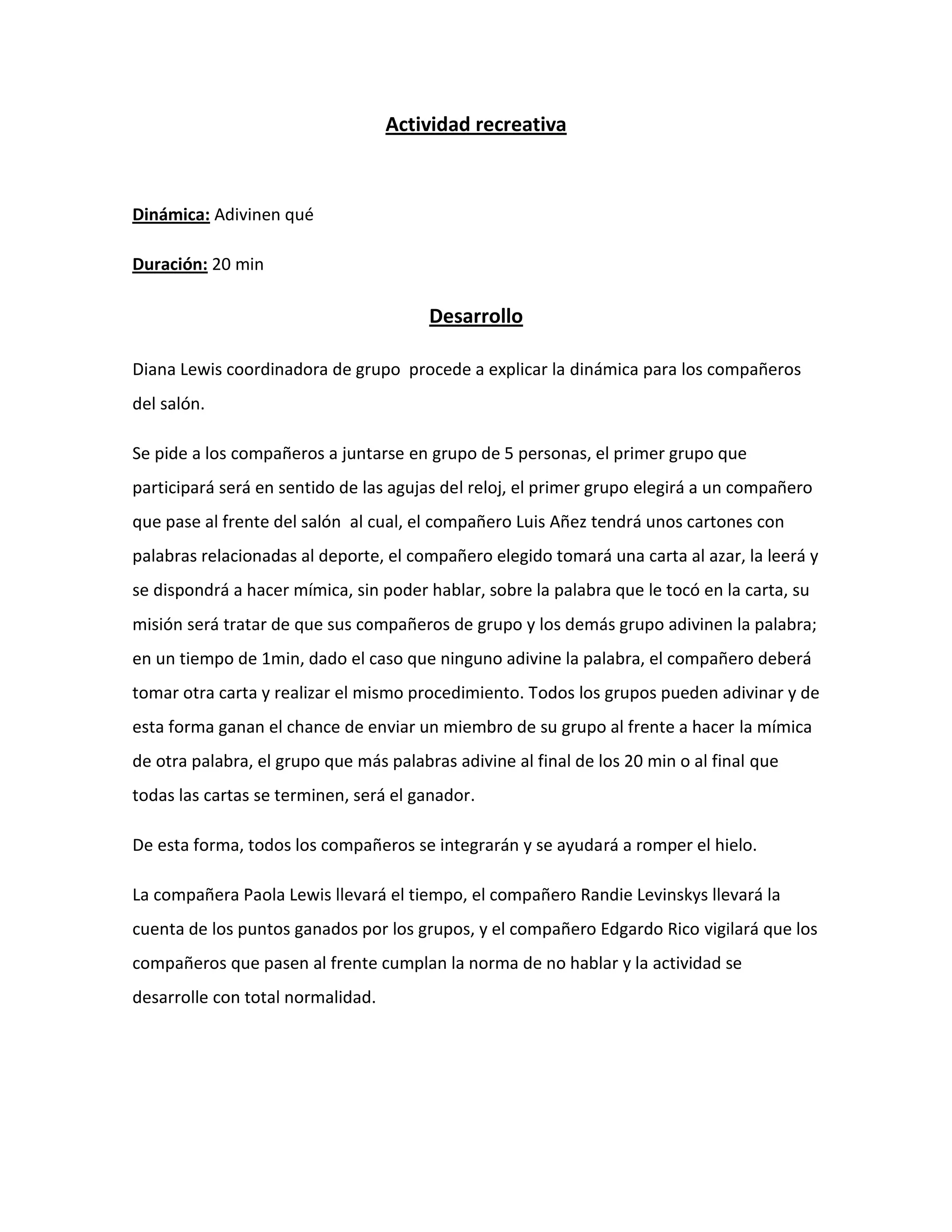 Actividad recreativa
Dinámica: Adivinen qué
Duración: 20 min
Desarrollo
Diana Lewis coordinadora de grupo procede a explicar la dinámica para los compañeros
del salón.
Se pide a los compañeros a juntarse en grupo de 5 personas, el primer grupo que
participará será en sentido de las agujas del reloj, el primer grupo elegirá a un compañero
que pase al frente del salón al cual, el compañero Luis Añez tendrá unos cartones con
palabras relacionadas al deporte, el compañero elegido tomará una carta al azar, la leerá y
se dispondrá a hacer mímica, sin poder hablar, sobre la palabra que le tocó en la carta, su
misión será tratar de que sus compañeros de grupo y los demás grupo adivinen la palabra;
en un tiempo de 1min, dado el caso que ninguno adivine la palabra, el compañero deberá
tomar otra carta y realizar el mismo procedimiento. Todos los grupos pueden adivinar y de
esta forma ganan el chance de enviar un miembro de su grupo al frente a hacer la mímica
de otra palabra, el grupo que más palabras adivine al final de los 20 min o al final que
todas las cartas se terminen, será el ganador.
De esta forma, todos los compañeros se integrarán y se ayudará a romper el hielo.
La compañera Paola Lewis llevará el tiempo, el compañero Randie Levinskys llevará la
cuenta de los puntos ganados por los grupos, y el compañero Edgardo Rico vigilará que los
compañeros que pasen al frente cumplan la norma de no hablar y la actividad se
desarrolle con total normalidad.
 
