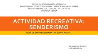 ACTIVIDAD RECREATIVA:
SENDERISMO
RUTA DE EXCURSIÓN HACIA LA LAGUNA NEGRA
REPUBLICA BOLIVARIANA DEVENEZUELA
MINISTERIO DEL PODER POPULAR PARA LA EDUCACION UNIVERSITARIA
INSTITUTOTECNOLOGICOANTONIO JOSE DE SUCRE
EXTENSION MÉRIDA
Mariagabriela Quintero
UTS SAIA Mérida
 