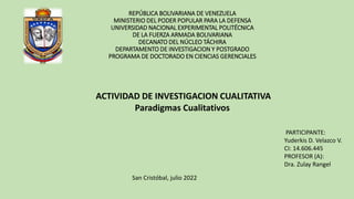 REPÚBLICA BOLIVARIANA DE VENEZUELA
MINISTERIO DEL PODER POPULAR PARA LA DEFENSA
UNIVERSIDAD NACIONAL EXPERIMENTAL POLITÉCNICA
DE LA FUERZA ARMADA BOLIVARIANA
DECANATO DEL NÚCLEO TÁCHIRA
DEPARTAMENTO DE INVESTIGACION Y POSTGRADO
PROGRAMA DE DOCTORADO EN CIENCIAS GERENCIALES
ACTIVIDAD DE INVESTIGACION CUALITATIVA
Paradigmas Cualitativos
PARTICIPANTE:
Yuderkis D. Velazco V.
CI: 14.606.445
PROFESOR (A):
Dra. Zulay Rangel
San Cristóbal, julio 2022
 
