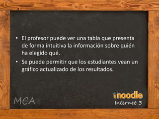 • El profesor puede ver una tabla que presenta
  de forma intuitiva la información sobre quién
  ha elegido qué.
• Se puede permitir que los estudiantes vean un
  gráfico actualizado de los resultados.
 