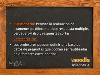• Cuestionario: Permite la realización de
  exámenes de diferente tipo: respuesta múltiple,
  verdadero/falso y respuestas cortas.
  Características:
• Los profesores pueden definir una base de
  datos de preguntas que podrán ser reutilizadas
  en diferentes cuestionarios.
 