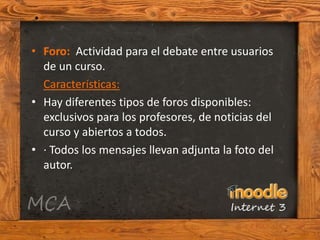 • Foro: Actividad para el debate entre usuarios
  de un curso.
  Características:
• Hay diferentes tipos de foros disponibles:
  exclusivos para los profesores, de noticias del
  curso y abiertos a todos.
• · Todos los mensajes llevan adjunta la foto del
  autor.
 