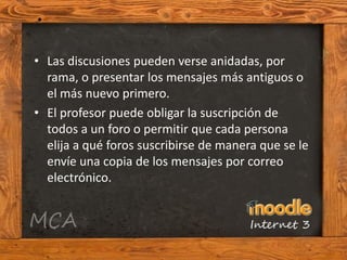 • Las discusiones pueden verse anidadas, por
  rama, o presentar los mensajes más antiguos o
  el más nuevo primero.
• El profesor puede obligar la suscripción de
  todos a un foro o permitir que cada persona
  elija a qué foros suscribirse de manera que se le
  envíe una copia de los mensajes por correo
  electrónico.
 