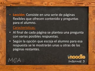 • Lección: Consiste en una serie de páginas
  flexibles que ofrecen contenido y preguntas
  para el alumno.
  Características:
• Al final de cada página se plantea una pregunta
  con varias posibles respuestas.
• Según la opción que escoja el alumno para esa
  respuesta se le mostrarán unas u otras de las
  páginas restantes.
 