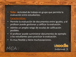• Taller: Actividad de trabajo en grupo que permite la
  evaluación entre estudiantes.
  Características:
• Permite la evaluación de documentos entre iguales, y el
  profesor puede gestionar y calificar la evaluación.
• Admite un amplio rango de escalas de calificación
  posibles.
• El profesor puede suministrar documentos de ejemplo
  a los estudiantes para practicar la evaluación.
• Es muy flexible y tiene muchasopciones.
 