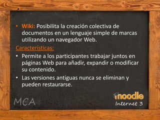 • Wiki: Posibilita la creación colectiva de
  documentos en un lenguaje simple de marcas
  utilizando un navegador Web.
Características:
• Permite a los participantes trabajar juntos en
  páginas Web para añadir, expandir o modificar
  su contenido.
• Las versiones antiguas nunca se eliminan y
  pueden restaurarse.
 