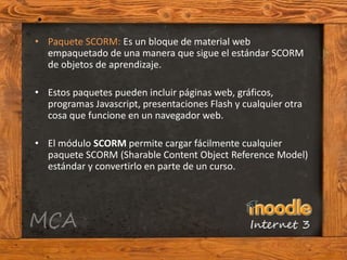 • Paquete SCORM: Es un bloque de material web
  empaquetado de una manera que sigue el estándar SCORM
  de objetos de aprendizaje.

• Estos paquetes pueden incluir páginas web, gráficos,
  programas Javascript, presentaciones Flash y cualquier otra
  cosa que funcione en un navegador web.

• El módulo SCORM permite cargar fácilmente cualquier
  paquete SCORM (Sharable Content Object Reference Model)
  estándar y convertirlo en parte de un curso.
 