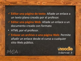  Editar una página de texto: Añade un enlace a
  un texto plano creado por el profesor.
 Editar una página Web: Añade un enlace a un
  documento creado con formato
• HTML por el profesor.
 Enlazar un archivo o una página Web: Permite
  añadir un enlace desde el curso a cualquier
  sitio Web público.
 
