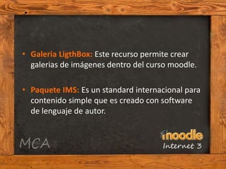 • Galeria LigthBox: Este recurso permite crear
  galerias de imágenes dentro del curso moodle.

• Paquete IMS: Es un standard internacional para
  contenido simple que es creado con software
  de lenguaje de autor.
 