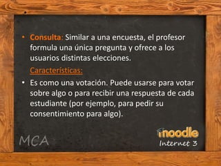 • Consulta: Similar a una encuesta, el profesor
  formula una única pregunta y ofrece a los
  usuarios distintas elecciones.
  Características:
• Es como una votación. Puede usarse para votar
  sobre algo o para recibir una respuesta de cada
  estudiante (por ejemplo, para pedir su
  consentimiento para algo).
 