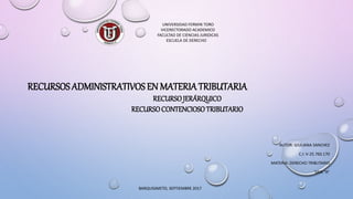 UNIVERSIDAD FERMIN TORO
VICERECTORADO ACADEMICO
FACULTAD DE CIENCIAS JURIDICAS
ESCUELA DE DERECHO
AUTOR: GIULIANA SANCHEZ
C.I: V-25.760.170
MATERIA: DERECHO TRIBUTARIO
SAIA “A”
RECURSOS ADMINISTRATIVOS EN MATERIATRIBUTARIA
RECURSOJERÁRQUICO
RECURSOCONTENCIOSOTRIBUTARIO
BARQUISIMETO, SEPTIEMBRE 2017
 