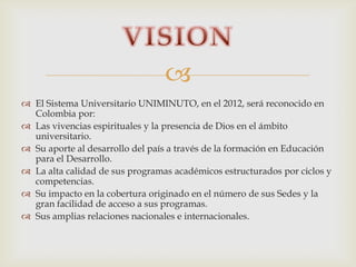 
 El Sistema Universitario UNIMINUTO, en el 2012, será reconocido en
Colombia por:
 Las vivencias espirituales y la presencia de Dios en el ámbito
universitario.
 Su aporte al desarrollo del país a través de la formación en Educación
para el Desarrollo.
 La alta calidad de sus programas académicos estructurados por ciclos y
competencias.
 Su impacto en la cobertura originado en el número de sus Sedes y la
gran facilidad de acceso a sus programas.
 Sus amplias relaciones nacionales e internacionales.
 
