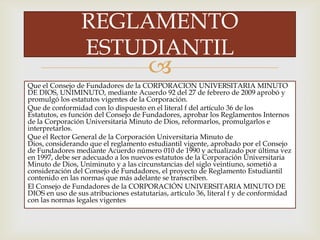
Que el Consejo de Fundadores de la CORPORACION UNIVERSITARIA MINUTO
DE DIOS, UNIMINUTO, mediante Acuerdo 92 del 27 de febrero de 2009 aprobó y
promulgó los estatutos vigentes de la Corporación.
Que de conformidad con lo dispuesto en el literal f del artículo 36 de los
Estatutos, es función del Consejo de Fundadores, aprobar los Reglamentos Internos
de la Corporación Universitaria Minuto de Dios, reformarlos, promulgarlos e
interpretarlos.
Que el Rector General de la Corporación Universitaria Minuto de
Dios, considerando que el reglamento estudiantil vigente, aprobado por el Consejo
de Fundadores mediante Acuerdo número 010 de 1990 y actualizado por última vez
en 1997, debe ser adecuado a los nuevos estatutos de la Corporación Universitaria
Minuto de Dios, Uniminuto y a las circunstancias del siglo veintiuno, sometió a
consideración del Consejo de Fundadores, el proyecto de Reglamento Estudiantil
contenido en las normas que más adelante se transcriben.
El Consejo de Fundadores de la CORPORACIÓN UNIVERSITARIA MINUTO DE
DIOS en uso de sus atribuciones estatutarias, artículo 36, literal f y de conformidad
con las normas legales vigentes
REGLAMENTO
ESTUDIANTIL
 