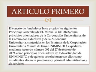 
El concejo de fundadores hace propios los siguientes
Principios Generales de EL MINUTO DE DIOS como
principios orientadores de la Corporación Universitaria, de
la Comunidad Educativa y de la Autonomía
Universitaria, contenidos en los Estatutos de la Corporación
Universitaria Minuto de Dios, UNIMINUTO, expedidos
mediante Acuerdo número 092 del 27 de febrero de
2009, como principios orientadores de toda actividad de
UNIMINUTO y de quienes se relacionen con ellos como
estudiantes, decanos, profesores y personal administrativo y
de servicios
ARTICULO PRIMERO
 