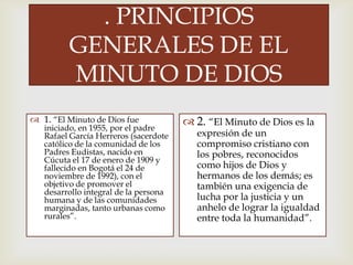 
. PRINCIPIOS
GENERALES DE EL
MINUTO DE DIOS
 1. “El Minuto de Dios fue
iniciado, en 1955, por el padre
Rafael García Herreros (sacerdote
católico de la comunidad de los
Padres Eudistas, nacido en
Cúcuta el 17 de enero de 1909 y
fallecido en Bogotá el 24 de
noviembre de 1992), con el
objetivo de promover el
desarrollo integral de la persona
humana y de las comunidades
marginadas, tanto urbanas como
rurales”.
 2. “El Minuto de Dios es la
expresión de un
compromiso cristiano con
los pobres, reconocidos
como hijos de Dios y
hermanos de los demás; es
también una exigencia de
lucha por la justicia y un
anhelo de lograr la igualdad
entre toda la humanidad”.
 