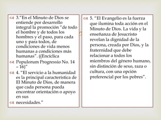 
 3.“En el Minuto de Dios se
entiende por desarrollo
integral la promoción “de todo
el hombre y de todos los
hombres y el paso, para cada
uno y para todos, de
condiciones de vida menos
humanas a condiciones más
humanas”. ((Encíclica
 Populorum Progressio No. 14
– 16)”
 4. “El servicio a la humanidad
es la principal característica de
El Minuto de Dios, de manera
que cada persona pueda
encontrar orientación o apoyo
en sus
 necesidades.”
 5. “El Evangelio es la fuerza
que ilumina toda acción en el
Minuto de Dios. La vida y la
enseñanza de Jesucristo
revelan la dignidad de la
persona, creada por Dios, y la
fraternidad que debe
relacionar a todos los
miembros del género humano,
sin distinción de sexo, raza o
cultura, con una opción
preferencial por los pobres”.
 