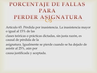 
Artículo 65. Pérdida por inasistencia. La inasistencia mayor
o igual al 15% de las
clases teóricas o prácticas dictadas, sin justa razón, es
causal de pérdida de la
asignatura. Igualmente se pierde cuando se ha dejado de
asistir al 25%, aún por
causa justificada y aceptada.
 