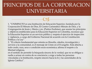 
PRINCIPIOS DE LA CORPORACION
UNIVERSITARIA
1. “UNIMINUTO es una Institución de Educación Superior, fundada por la
Corporación El Minuto de Dios, El Centro Carismático Minuto de Dios, y la
Congregación de Jesús y María c.j.m. (Padres Eudistas), que asume los principios
y objetivos establecidos para la Educación Superior en Colombia, reconoce que
la Educación Superior es un servicio público y respeta el ejercicio de inspección
y vigilancia, a cargo del Gobierno Nacional de acuerdo con la Constitución
Política y la Ley”
2. “El criterio fundamental que orienta su filosofía, cátedra, investigación y
servicio a la comunidad, es el mensaje de Cristo en el Evangelio. Está abierta a
todo credo, raza, sexo o condición socio económica; afirma el respeto a la
libertad religiosa,
en el sentido de permitir la búsqueda sincera de la verdad, que no se obligue a
nadie a actuar en contra de su conciencia y exige a todas las personas
vinculadas a la Institución, respeto sincero hacia la fe y las autoridades de la
Iglesia Católica”.
 
