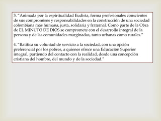 3. “Animada por la espiritualidad Eudista, forma profesionales conscientes
de sus compromisos y responsabilidades en la construcción de una sociedad
colombiana más humana, justa, solidaria y fraternal. Como parte de la Obra
de EL MINUTO DE DIOS se compromete con el desarrollo integral de la
persona y de las comunidades marginadas, tanto urbanas como rurales.”
4. “Ratifica su voluntad de servicio a la sociedad, con una opción
preferencial por los pobres, a quienes ofrece una Educación Superior
integral, partiendo del contacto con la realidad, desde una concepción
cristiana del hombre, del mundo y de la sociedad.”
 