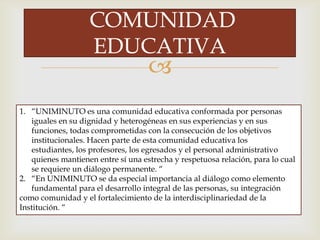 
COMUNIDAD
EDUCATIVA
1. “UNIMINUTO es una comunidad educativa conformada por personas
iguales en su dignidad y heterogéneas en sus experiencias y en sus
funciones, todas comprometidas con la consecución de los objetivos
institucionales. Hacen parte de esta comunidad educativa los
estudiantes, los profesores, los egresados y el personal administrativo
quienes mantienen entre sí una estrecha y respetuosa relación, para lo cual
se requiere un diálogo permanente. “
2. “En UNIMINUTO se da especial importancia al diálogo como elemento
fundamental para el desarrollo integral de las personas, su integración
como comunidad y el fortalecimiento de la interdisciplinariedad de la
Institución. “
 