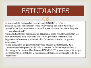 
ESTUDIANTES
El núcleo de la comunidad educativa de UNIMINUTO es el
estudiante; a él se encaminan todos los procesos con el fin de formar
profesionales éticamente comprometidos, socialmente responsables y de
reconocida calidad.”
“Son estudiantes las personas que libremente así lo soliciten, cumplan los
requisitos específicos impuesto por la Ley, por estos Estatutos y los
Reglamentos Internos, y se matriculen formalmente en un programa
académico. “
“Cada estudiante es gestor de su propio proceso de formación, de la
construcción de su proyecto de vida y, asume, de forma responsable, la
elección que de manera libre hizo de UNIMINUTO; en consecuencia, acepta
integralmente los Estatutos y Reglamentos Internos que rigen la vida de la
Institución.”
 