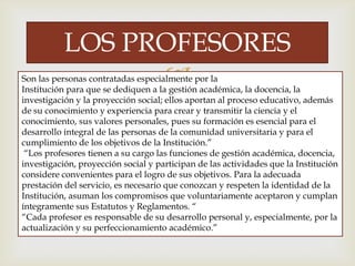 
LOS PROFESORES
Son las personas contratadas especialmente por la
Institución para que se dediquen a la gestión académica, la docencia, la
investigación y la proyección social; ellos aportan al proceso educativo, además
de su conocimiento y experiencia para crear y transmitir la ciencia y el
conocimiento, sus valores personales, pues su formación es esencial para el
desarrollo integral de las personas de la comunidad universitaria y para el
cumplimiento de los objetivos de la Institución.”
“Los profesores tienen a su cargo las funciones de gestión académica, docencia,
investigación, proyección social y participan de las actividades que la Institución
considere convenientes para el logro de sus objetivos. Para la adecuada
prestación del servicio, es necesario que conozcan y respeten la identidad de la
Institución, asuman los compromisos que voluntariamente aceptaron y cumplan
íntegramente sus Estatutos y Reglamentos. “
“Cada profesor es responsable de su desarrollo personal y, especialmente, por la
actualización y su perfeccionamiento académico.”
 