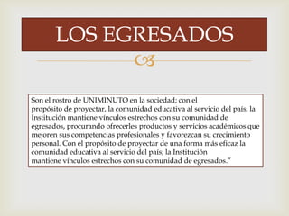 
LOS EGRESADOS
Son el rostro de UNIMINUTO en la sociedad; con el
propósito de proyectar, la comunidad educativa al servicio del país, la
Institución mantiene vínculos estrechos con su comunidad de
egresados, procurando ofrecerles productos y servicios académicos que
mejoren sus competencias profesionales y favorezcan su crecimiento
personal. Con el propósito de proyectar de una forma más eficaz la
comunidad educativa al servicio del país; la Institución
mantiene vínculos estrechos con su comunidad de egresados.”
 