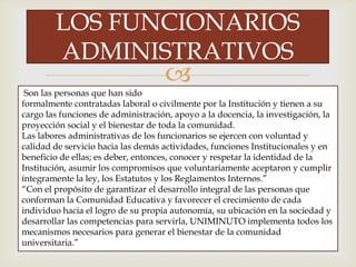 
LOS FUNCIONARIOS
ADMINISTRATIVOS
Son las personas que han sido
formalmente contratadas laboral o civilmente por la Institución y tienen a su
cargo las funciones de administración, apoyo a la docencia, la investigación, la
proyección social y el bienestar de toda la comunidad.
Las labores administrativas de los funcionarios se ejercen con voluntad y
calidad de servicio hacia las demás actividades, funciones Institucionales y en
beneficio de ellas; es deber, entonces, conocer y respetar la identidad de la
Institución, asumir los compromisos que voluntariamente aceptaron y cumplir
íntegramente la ley, los Estatutos y los Reglamentos Internos.”
“Con el propósito de garantizar el desarrollo integral de las personas que
conforman la Comunidad Educativa y favorecer el crecimiento de cada
individuo hacia el logro de su propia autonomía, su ubicación en la sociedad y
desarrollar las competencias para servirla, UNIMINUTO implementa todos los
mecanismos necesarios para generar el bienestar de la comunidad
universitaria.”
 