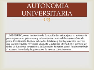 
AUTONOMIA
UNIVERSITARIA
“UNIMINUTO, como Institución de Educación Superior, ejerce su autonomía
para organizarse, gobernarse y administrarse dentro del marco establecido
por la Constitución Política, la Ley, los Estatutos y los Reglamentos Internos
que la auto regulan; reivindica una justa y auténtica libertad en el ejercicio de
todas las funciones inherentes a la Educación Superior, con el fin de contribuir
al acceso a la verdad y la generación de nuevos conocimientos.
 