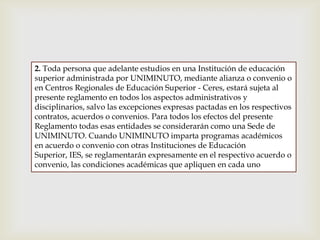 2. Toda persona que adelante estudios en una Institución de educación
superior administrada por UNIMINUTO, mediante alianza o convenio o
en Centros Regionales de Educación Superior - Ceres, estará sujeta al
presente reglamento en todos los aspectos administrativos y
disciplinarios, salvo las excepciones expresas pactadas en los respectivos
contratos, acuerdos o convenios. Para todos los efectos del presente
Reglamento todas esas entidades se considerarán como una Sede de
UNIMINUTO. Cuando UNIMINUTO imparta programas académicos
en acuerdo o convenio con otras Instituciones de Educación
Superior, IES, se reglamentarán expresamente en el respectivo acuerdo o
convenio, las condiciones académicas que apliquen en cada uno
 