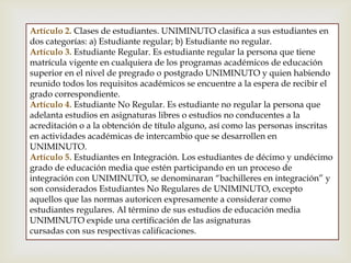 Artículo 2. Clases de estudiantes. UNIMINUTO clasifica a sus estudiantes en
dos categorías: a) Estudiante regular; b) Estudiante no regular.
Artículo 3. Estudiante Regular. Es estudiante regular la persona que tiene
matrícula vigente en cualquiera de los programas académicos de educación
superior en el nivel de pregrado o postgrado UNIMINUTO y quien habiendo
reunido todos los requisitos académicos se encuentre a la espera de recibir el
grado correspondiente.
Artículo 4. Estudiante No Regular. Es estudiante no regular la persona que
adelanta estudios en asignaturas libres o estudios no conducentes a la
acreditación o a la obtención de título alguno, así como las personas inscritas
en actividades académicas de intercambio que se desarrollen en
UNIMINUTO.
Artículo 5. Estudiantes en Integración. Los estudiantes de décimo y undécimo
grado de educación media que estén participando en un proceso de
integración con UNIMINUTO, se denominaran “bachilleres en integración” y
son considerados Estudiantes No Regulares de UNIMINUTO, excepto
aquellos que las normas autoricen expresamente a considerar como
estudiantes regulares. Al término de sus estudios de educación media
UNIMINUTO expide una certificación de las asignaturas
cursadas con sus respectivas calificaciones.
 