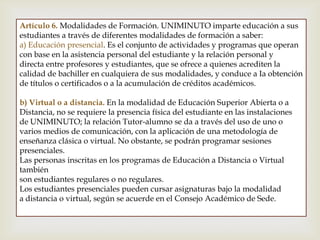 Artículo 6. Modalidades de Formación. UNIMINUTO imparte educación a sus
estudiantes a través de diferentes modalidades de formación a saber:
a) Educación presencial. Es el conjunto de actividades y programas que operan
con base en la asistencia personal del estudiante y la relación personal y
directa entre profesores y estudiantes, que se ofrece a quienes acrediten la
calidad de bachiller en cualquiera de sus modalidades, y conduce a Ia obtención
de títulos o certificados o a la acumulación de créditos académicos.
b) Virtual o a distancia. En la modalidad de Educación Superior Abierta o a
Distancia, no se requiere la presencia física del estudiante en las instalaciones
de UNIMINUTO; la relación Tutor-alumno se da a través del uso de uno o
varios medios de comunicación, con la aplicación de una metodología de
enseñanza clásica o virtual. No obstante, se podrán programar sesiones
presenciales.
Las personas inscritas en los programas de Educación a Distancia o Virtual
también
son estudiantes regulares o no regulares.
Los estudiantes presenciales pueden cursar asignaturas bajo la modalidad
a distancia o virtual, según se acuerde en el Consejo Académico de Sede.
 