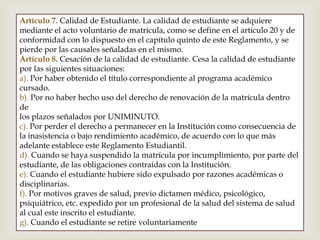 Artículo 7. Calidad de Estudiante. La calidad de estudiante se adquiere
mediante el acto voluntario de matrícula, como se define en el artículo 20 y de
conformidad con lo dispuesto en el capítulo quinto de este Reglamento, y se
pierde por las causales señaladas en el mismo.
Artículo 8. Cesación de la calidad de estudiante. Cesa la calidad de estudiante
por las siguientes situaciones:
a). Por haber obtenido el título correspondiente al programa académico
cursado.
b). Por no haber hecho uso del derecho de renovación de la matrícula dentro
de
los plazos señalados por UNIMINUTO.
c). Por perder el derecho a permanecer en la Institución como consecuencia de
la inasistencia o bajo rendimiento académico, de acuerdo con lo que más
adelante establece este Reglamento Estudiantil.
d). Cuando se haya suspendido la matrícula por incumplimiento, por parte del
estudiante, de las obligaciones contraídas con la Institución.
e). Cuando el estudiante hubiere sido expulsado por razones académicas o
disciplinarias.
f). Por motivos graves de salud, previo dictamen médico, psicológico,
psiquiátrico, etc. expedido por un profesional de la salud del sistema de salud
al cual este inscrito el estudiante.
g). Cuando el estudiante se retire voluntariamente
 