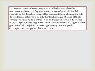 La persona que culmina el programa académico para el cual se
matriculó, se denomina “egresado no graduado” para efectos del
ejercicio de los derechos compatibles con su estatus y el cumplimiento
de los deberes relativos a los estudiantes, hasta que obtenga el título
correspondiente, hasta por tres (3) años. Pasado el término de tres (3)
años, si la persona no se gradúa pierde los derechos como “egresado no
graduado”, sin perjuicio de las obligaciones y deberes que le
correspondan para poder obtener el título.
 