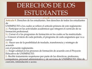 
DERECHOS DE LOS
ESTUDIANTES
Artículo 9. Derechos de los estudiantes. Son derechos de todos los estudiantes
de
UNIMINUTO a los cuales se refiere el artículo primero de este reglamento:
a). Participar en las actividades académicas que integren el currículo de su
formación profesional.
b). Cursar el o los programas de formación en los cuales se ha matriculado.
c. Conocer al inicio de cada período, el programa de cada asignatura que va a
cursar.
d). Hacer uso de la posibilidad de traslado, transferencia y reintegro de
acuerdo
con el presente reglamento.
e). Exigir calidad en los procesos de formación de acuerdo con el Proyecto
Educativo de UNIMINUTO.
f). Recibir tratamiento respetuoso por parte de las directivas, profesores,
compañeros, personal administrativo y de servicios de UNIMINUTO, libre de
coerción, intimidación o acoso.
 