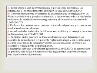 g). Tener acceso a una información clara y previa sobre las normas, las
autoridades y los procedimientos que rigen su vida en UNIMINUTO.
h). Conocer previamente los criterios de evaluación que se emplearán en las
distintas actividades y pruebas académicas, y ser informado de sus resultados
conforme a lo establecido en este reglamento y al calendario académico de
UNIMINUTO.
i). Evaluar a los profesores con quienes ha tomado asignaturas y a conocer los
resultados de esta evaluación.
j). Acceder a todas las fuentes de información científica y tecnológica puestas a
su disposición por UNIMINUTO
k). Participar en los procesos de toma de decisiones que determinen los
estatutos de la Institución y el presente reglamento; elegir y ser elegidos para
integrar los órganos de dirección y demás posiciones, como lo prevén los
estatutos y el reglamento de participación.
l). Recibir los servicios de bienestar que ofrece UNIMINUTO, de acuerdo con
las posibilidades físicas y financieras y los reglamentos que se establezcan
para regular su funcionamiento.
 