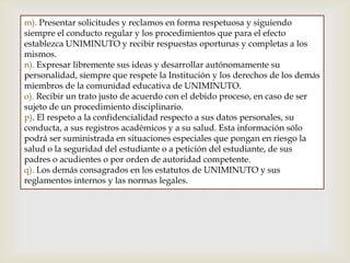 m). Presentar solicitudes y reclamos en forma respetuosa y siguiendo
siempre el conducto regular y los procedimientos que para el efecto
establezca UNIMINUTO y recibir respuestas oportunas y completas a los
mismos.
n). Expresar libremente sus ideas y desarrollar autónomamente su
personalidad, siempre que respete la Institución y los derechos de los demás
miembros de la comunidad educativa de UNIMINUTO.
o). Recibir un trato justo de acuerdo con el debido proceso, en caso de ser
sujeto de un procedimiento disciplinario.
p). El respeto a la confidencialidad respecto a sus datos personales, su
conducta, a sus registros académicos y a su salud. Esta información sólo
podrá ser suministrada en situaciones especiales que pongan en riesgo la
salud o la seguridad del estudiante o a petición del estudiante, de sus
padres o acudientes o por orden de autoridad competente.
q). Los demás consagrados en los estatutos de UNIMINUTO y sus
reglamentos internos y las normas legales.
 