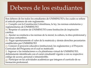 
Deberes de los estudiantes
Son deberes de los todos los estudiantes de UNIMINUTO a los cuales se refiere
el artículo primero de este reglamento:
a). Cumplir con la Constitución Colombiana, la ley, las normas estatutarias y
reglamentarias de UNIMINUTO.
b). Respetar el carácter de UNIMINUTO como Institución de inspiración
católica.
c). Ajustar su conducta a las normas de la moral, la cultura, la ética profesional y
las sanas costumbres.
d). Pagar oportunamente el valor de la matrícula y demás derechos pecuniarios
establecidos por UNIMINUTO
e). Conocer el proyecto educativo institucional, los reglamentos y el Proyecto
Curricular del Programa en el cual se matriculó.
f). Ingresar a las instalaciones o a la plataforma virtual de UNIMINUTO,
debidamente identificado con el carné estudiantil vigente o con su respectivo
código de acceso, personal e intransferible.
g). Participar en las actividades académicas que integren el currículo de su
formación profesional.
 