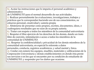 h). Acatar las instrucciones que le imparta el personal académico y
administrativo
de UNIMINUTO para el normal desarrollo de sus actividades.
i). Realizar personalmente las evaluaciones, investigaciones, trabajos y
prácticas que le correspondan haciendo uso de sus conocimientos, su
esfuerzo personal, creatividad y autoría propia
j). Abstenerse de presentar como propios, escritos, documentos, ideas, o
cualesquiera resultados que no sean de su propia autoría.
k). Tratar con respeto a todos los miembros de la comunidad universitaria
l). Respetar el libre ejercicio de los derechos de los demás, dando un trato
libre de coerción, intimidación o acoso a todos los miembros de la
comunidad de UNIMINUTO.
m). Respetar la confidencialidad y privacidad de los demás miembros de la
comunidad universitaria, en especial lo referente a datos
personales, conducta, registros académicos, y salud mental y física.
n). Cuidar con esmero los equipos, muebles, materiales y edificaciones de la
Corporación Universitaria y demás establecimientos en donde ésta preste
sus servicios o en los que se encuentre por su condición de estudiante de
UNIMINUTO, y responder por los daños que ocasione.
 