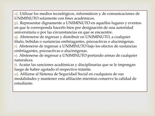 o). Utilizar los medios tecnológicos, informáticos y de comunicaciones de
UNIMINUTO solamente con fines académicos.
p). Representar dignamente a UNIMINUTO en aquellos lugares y eventos
en que le corresponda hacerlo bien por designación de una autoridad
universitaria o por las circunstancias en que se encuentre.
q). Abstenerse de ingresar y distribuir en UNIMINUTO, a cualquier
título, bebidas o sustancias embriagantes, psicoactivas o alucinógenas.
r). Abstenerse de ingresar a UNIMINUTO bajo los efectos de sustancias
embriagantes, psicoactivas o alucinógenas.
s). Abstenerse de ingresar a UNIMINUTO portando armas de cualquier
naturaleza.
t). Acatar las sanciones académicas y disciplinarias que se le impongan
luego de haber agotado el respectivo trámite.
u). Afiliarse al Sistema de Seguridad Social en cualquiera de sus
modalidades y mantener esta afiliación mientras conserve la calidad de
estudiante.
 