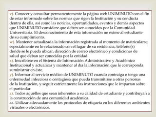 v). Conocer y consultar permanentemente la página web UNIMINUTO con el fin
de estar informado sobre las normas que rigen la Institución y su conducta
dentro de ella, así como las noticias, oportunidades, eventos y demás aspectos
que UNIMINUTO considere que deben ser conocidos por la Comunidad
Universitaria. El desconocimiento de esta información no exime al estudiante
de su cumplimiento.
w). Mantener actualizada la información registrada al momento de matricularse,
especialmente en lo relacionado con el lugar de su residencia, teléfono(s)
donde se le pueda ubicar, dirección de correo electrónico y condiciones de
salud que deban ser conocidas por la entidad.
x). Inscribirse en el Sistema de Información Administrativo y Académico
Institucional y actualizar y mantener al día la información que le corresponda
suministrar en éste.
y). Informar al servicio médico de UNIMINUTO cuando contraiga o tenga una
enfermedad infecciosa o contagiosa que pueda transmitirse a otras personas
de la Institución, y seguir estrictamente las instrucciones que le impartan sobre
el particular.
z). Todos aquéllos que sean inherentes a su calidad de estudiante y contribuyan a
la construcción de una comunidad académica.
aa. Utilizar adecuadamente los protocolos de etiqueta en los diferentes ambientes
virtuales o electrónicos.
 